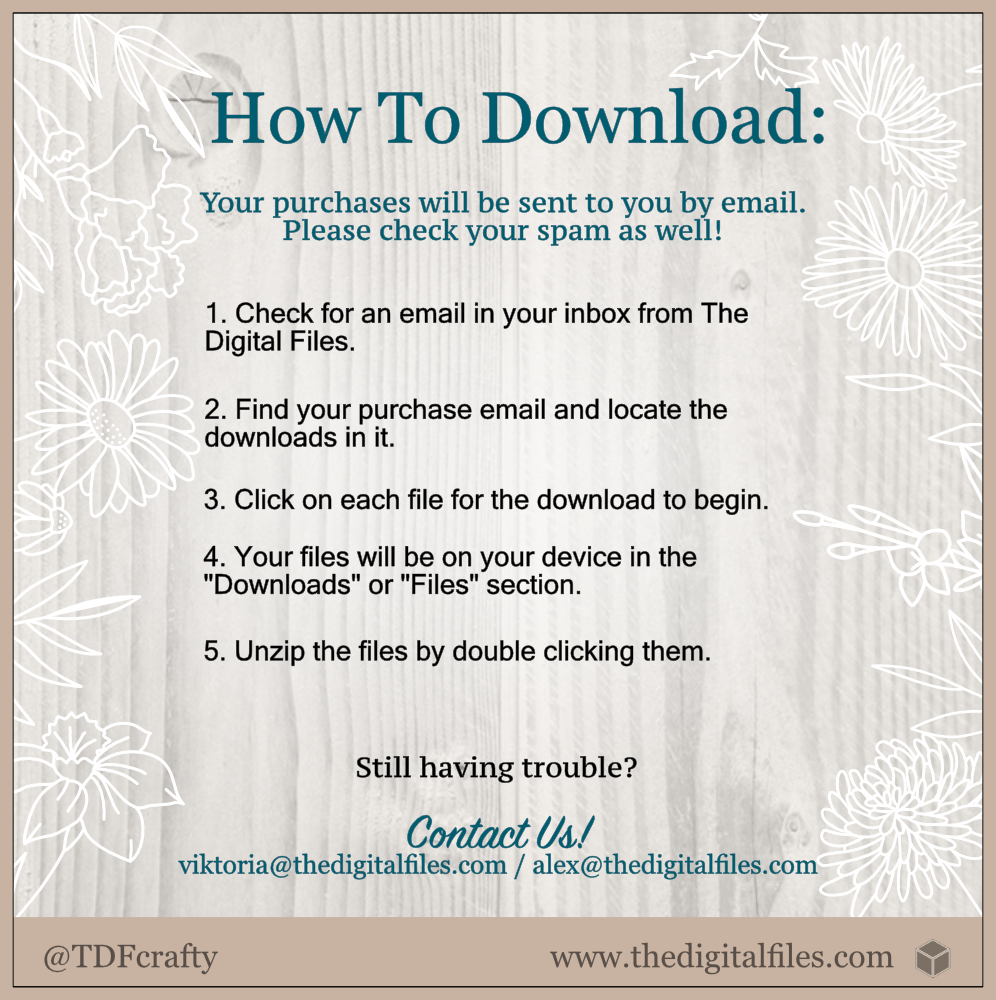 How to Download our designs: Your purchase will be sent to you by email. Please check out your spam as well! 1. Check for an email in your inbox from The Digital Files. 2. Find your purchase email and locate the downloads in it. 3. Click on each file for the download to begin. 4. Your files will be on your device in the “Downloads” or “Files” section. 5. Unzip the files by double clicking them. Still having trouble? Contact us viktoria@thedigitalfiles.com, alex@thedigitalfiles.com 