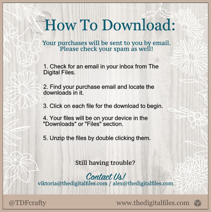 How to Download our designs: Your purchase will be sent to you by email. Please check out your spam as well! 1. Check for an email in your inbox from The Digital Files. 2. Find your purchase email and locate the downloads in it. 3. Click on each file for the download to begin. 4. Your files will be on your device in the “Downloads” or “Files” section. 5. Unzip the files by double clicking them. Still having trouble? Contact us viktoria@thedigitalfiles.com, alex@thedigitalfiles.com 